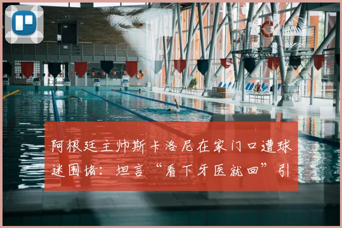 阿根廷主帅斯卡洛尼在家门口遭球迷围堵:坦言“看下牙医就回”引热议,现场视频曝光