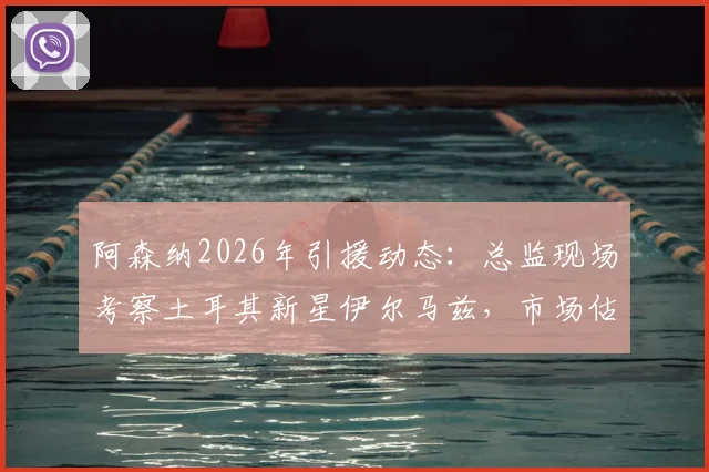 阿森纳2026年引援动态:总监现场考察土耳其新星伊尔马兹,市场估值5000万欧引发热议