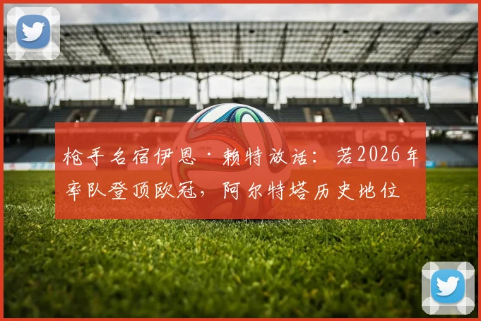 枪手名宿伊恩·赖特放话：若2026年率队登顶欧冠，阿尔特塔历史地位将超温格，塔帅时代迎来终极考验