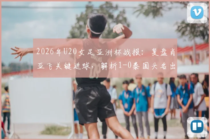 2026年U20女足亚洲杯战报:复盘肖亚飞关键进球,解析1-0泰国头名出线之路