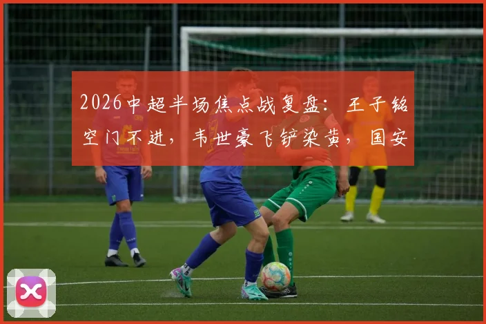 2026中超半场焦点战复盘：王子铭空门不进，韦世豪飞铲染黄，国安闷平蓉城