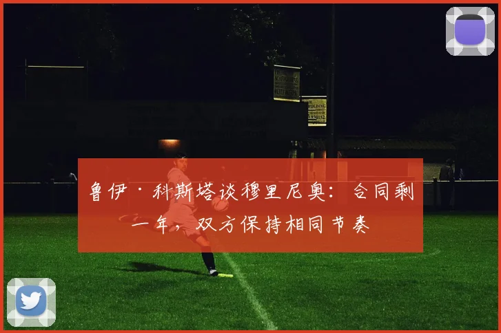 鲁伊·科斯塔谈穆里尼奥：合同剩余一年，双方保持相同节奏