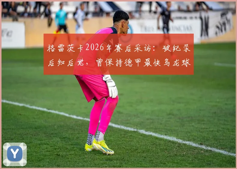 格雷茨卡2026年赛后采访：破纪录后知后觉，曾保持德甲最快乌龙球尴尬纪录