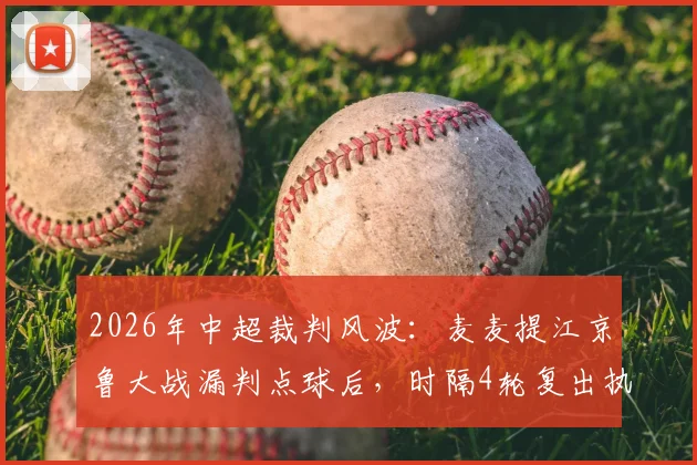 2026年中超裁判风波：麦麦提江京鲁大战漏判点球后，时隔4轮复出执法引热议