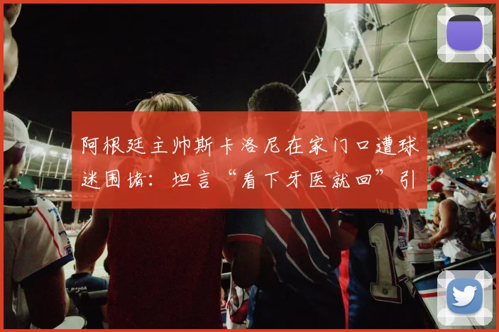 阿根廷主帅斯卡洛尼在家门口遭球迷围堵：坦言“看下牙医就回”引热议，现场视频曝光