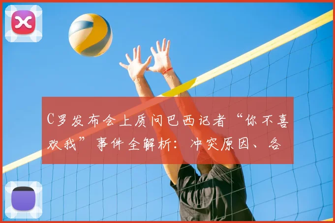 C罗发布会上质问巴西记者“你不喜欢我”事件全解析:冲突原因、各方反应及历年争议回顾
