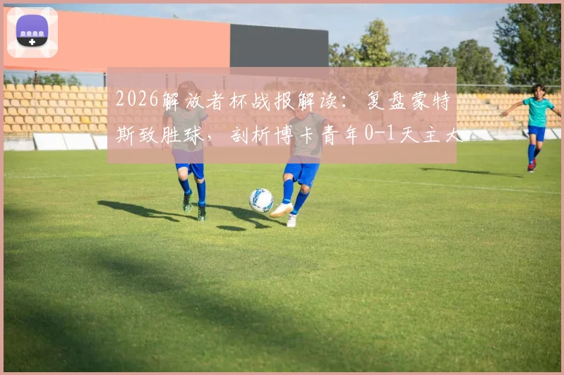 2026解放者杯战报解读：复盘蒙特斯致胜球，剖析博卡青年0-1天主大学爆冷无缘16强关键原因