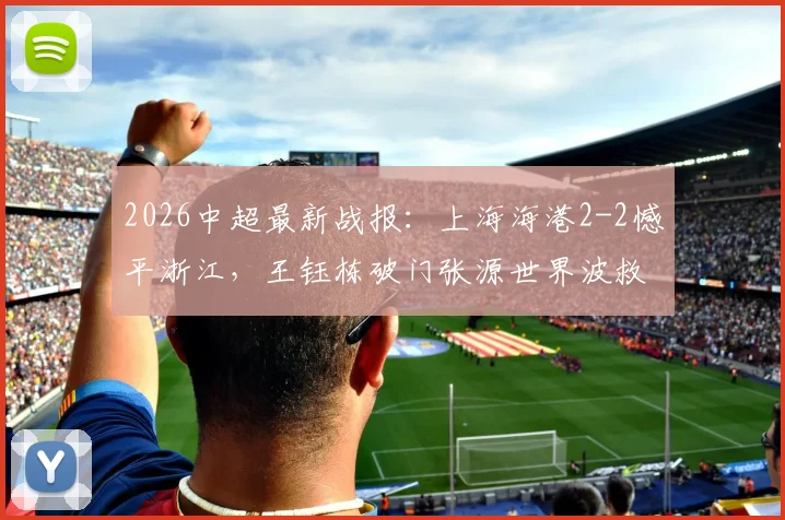 2026中超最新战报:上海海港2-2憾平浙江,王钰栋破门张源世界波救主,附全场关键镜头回顾