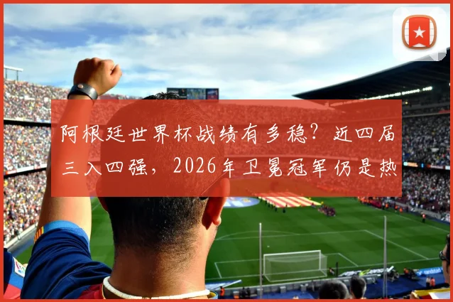 阿根廷世界杯战绩有多稳？近四届三入四强，2026年卫冕冠军仍是热门