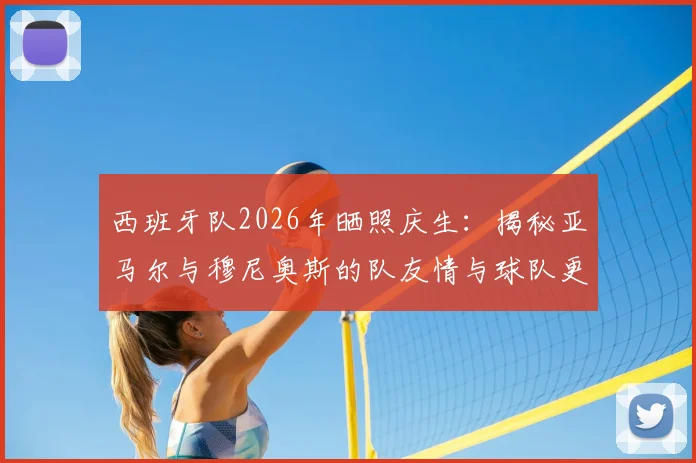 西班牙队2026年晒照庆生:揭秘亚马尔与穆尼奥斯的队友情与球队更衣室氛围