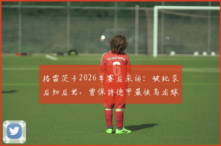 格雷茨卡2026年赛后采访：破纪录后知后觉，曾保持德甲最快乌龙球尴尬纪录