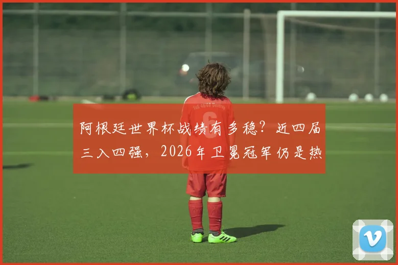 阿根廷世界杯战绩有多稳?近四届三入四强,2026年卫冕冠军仍是热门
