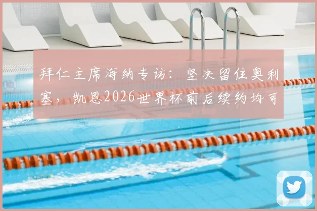 拜仁主席海纳专访：坚决留住奥利塞，凯恩2026世界杯前后续约均可接受