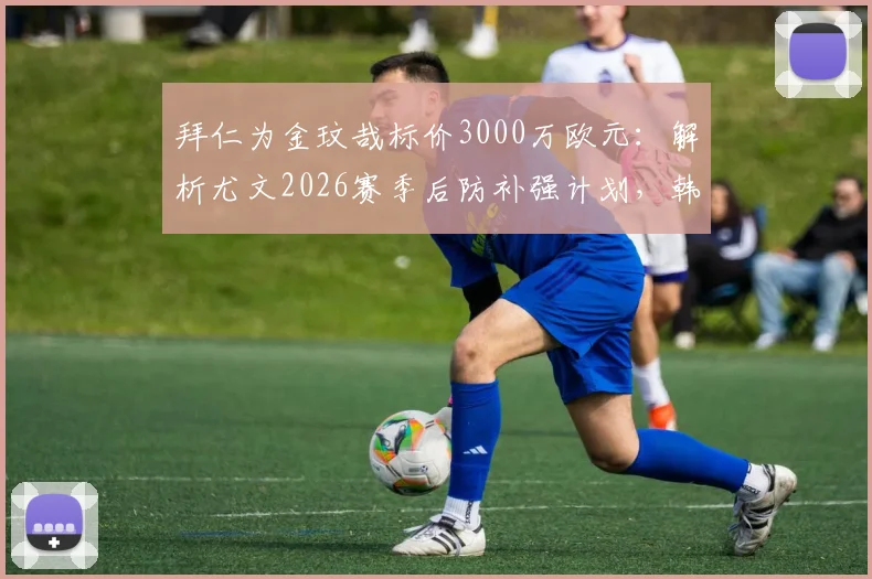 拜仁为金玟哉标价3000万欧元：解析尤文2026赛季后防补强计划，韩国国脚成首要目标