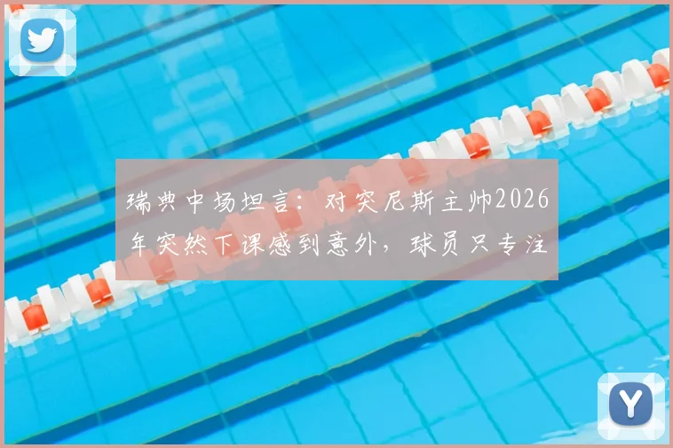 瑞典中场坦言：对突尼斯主帅2026年突然下课感到意外，球员只专注比赛胜负非场外事务