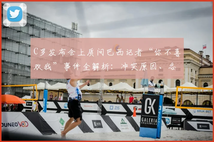 C罗发布会上质问巴西记者“你不喜欢我”事件全解析：冲突原因、各方反应及历年争议回顾