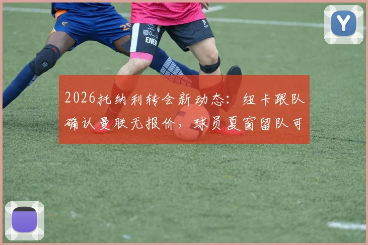 2026托纳利转会新动态：纽卡跟队确认曼联无报价，球员夏窗留队可能性分析