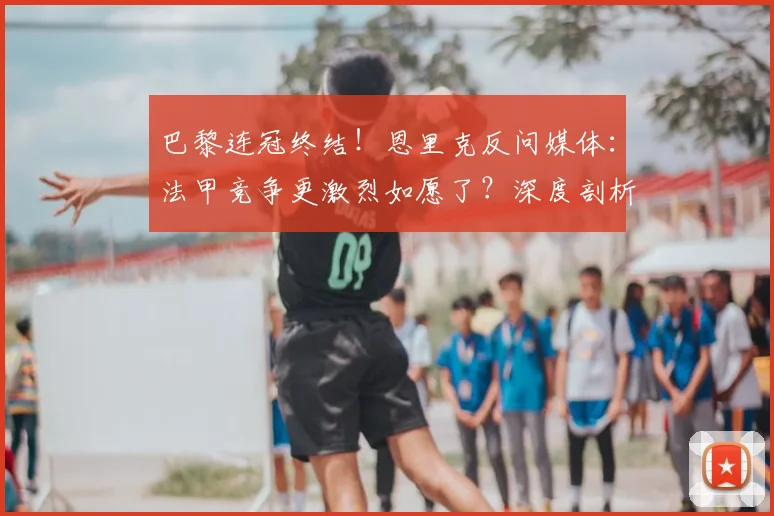 巴黎连冠终结！恩里克反问媒体：法甲竞争更激烈如愿了？深度剖析2024赛季法甲新格局