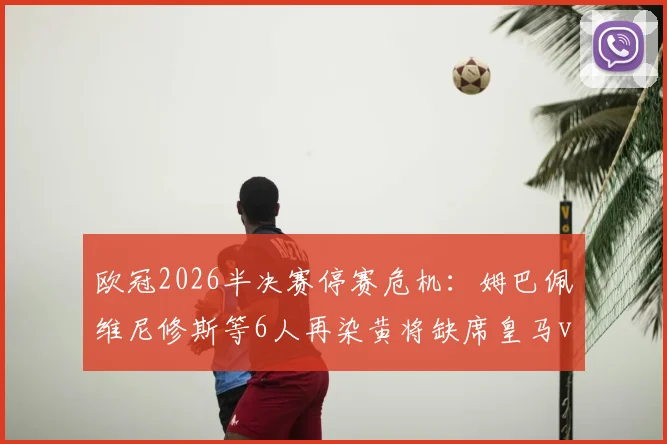 欧冠2026半决赛停赛危机：姆巴佩维尼修斯等6人再染黄将缺席皇马vs拜仁次回合，附黄牌累积规则详解