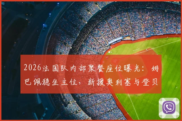2026法国队内部聚餐座位曝光：姆巴佩稳坐主位，新援奥利塞与登贝莱成其左右护法引热议