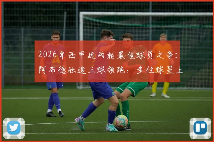 2026年西甲近两轮最佳球员之争：阿布德独造三球领跑，多位球星上演双响，谁是你心中的MVP？