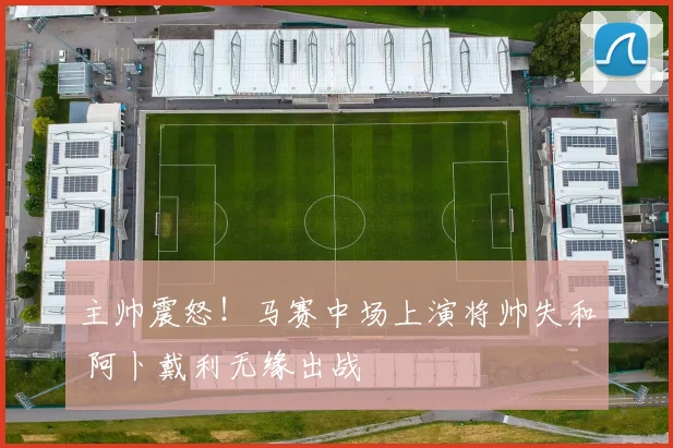主帅震怒！马赛中场上演将帅失和 阿卜戴利无缘出战