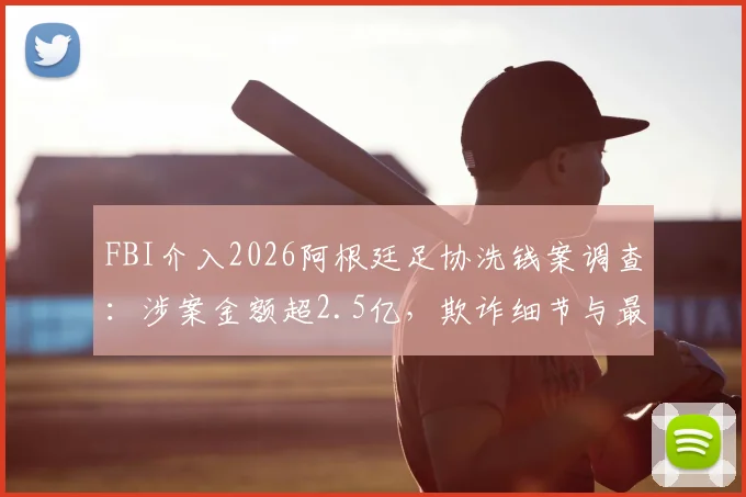 FBI介入2026阿根廷足协洗钱案调查：涉案金额超2.5亿，欺诈细节与最新进展全解析