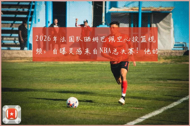 2026年法国队晒姆巴佩空心投篮视频，自曝灵感来自NBA总决赛！他的篮球水平到底如何？