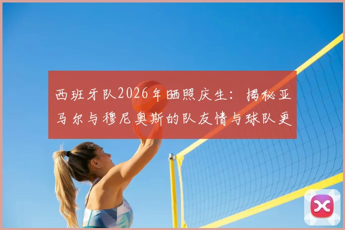 西班牙队2026年晒照庆生：揭秘亚马尔与穆尼奥斯的队友情与球队更衣室氛围