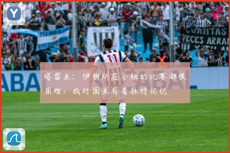 塔雷米：伊朗所在小组的比赛都很困难，我对国米有着独特记忆