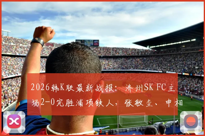 2026韩K联最新战报：济州SK FC主场2-0完胜浦项铁人，张敏圭、申相垠双双建功破门录像回顾