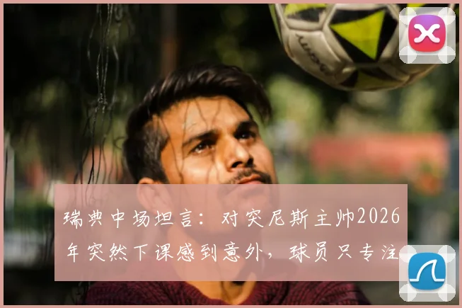 瑞典中场坦言:对突尼斯主帅2026年突然下课感到意外,球员只专注比赛胜负非场外事务