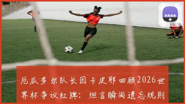 厄瓜多尔队长因卡皮耶回顾2026世界杯争议红牌：坦言瞬间遗忘规则，细节全解析