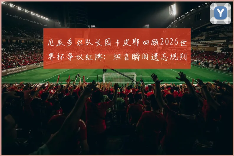 厄瓜多尔队长因卡皮耶回顾2026世界杯争议红牌:坦言瞬间遗忘规则,细节全解析