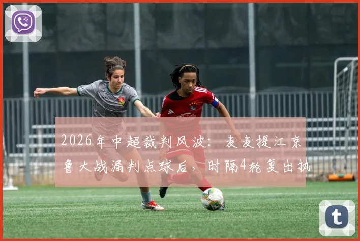 2026年中超裁判风波：麦麦提江京鲁大战漏判点球后，时隔4轮复出执法引热议