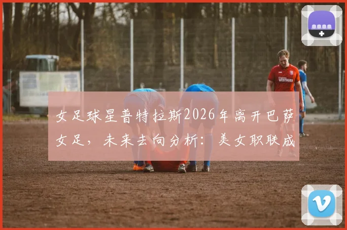 女足球星普特拉斯2026年离开巴萨女足,未来去向分析:美女职联成潜在下一站,转会动态解读