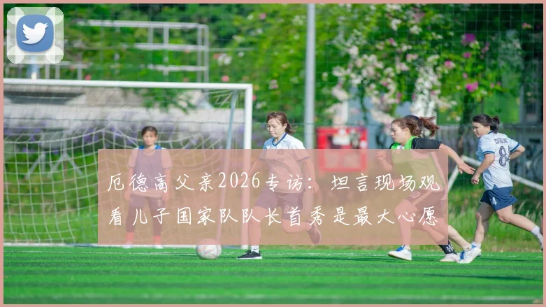 厄德高父亲2026专访:坦言现场观看儿子国家队队长首秀是最大心愿,分享家庭故事