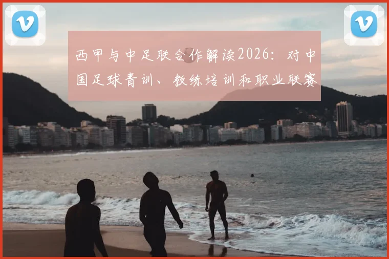 西甲与中足联合作解读2026：对中国足球青训、教练培训和职业联赛发展的3大实质影响