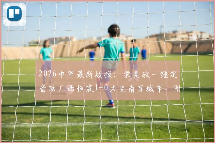 2026中甲最新战报:梁奕斌一锤定音助广西恒宸1-0力克南京城市,附两队赛季走势与积分榜解析