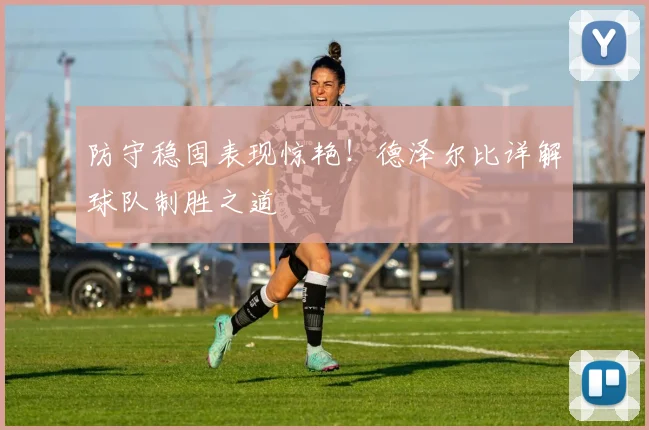 防守稳固表现惊艳！德泽尔比详解球队制胜之道