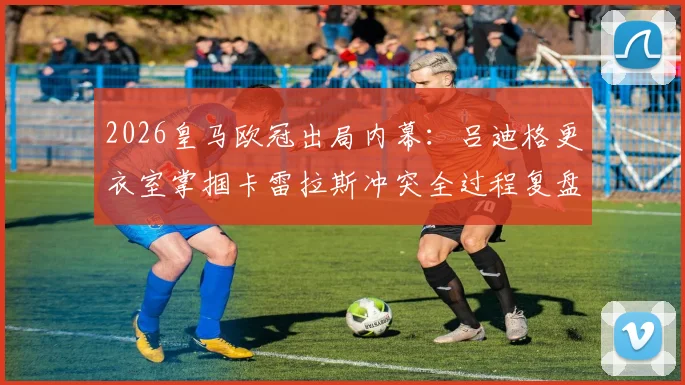 2026皇马欧冠出局内幕：吕迪格更衣室掌掴卡雷拉斯冲突全过程复盘