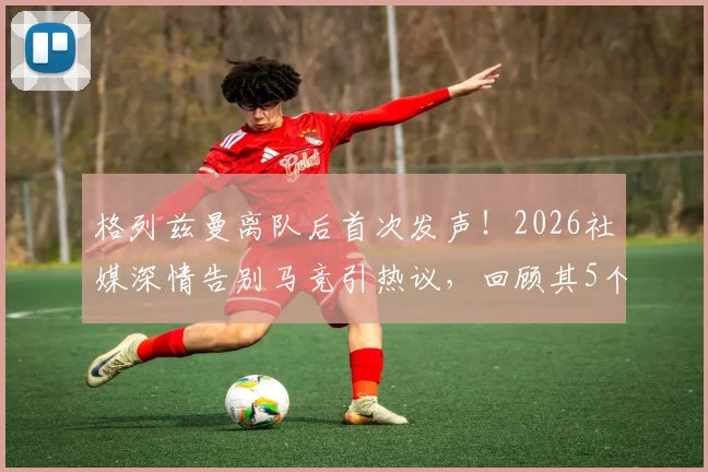 格列兹曼离队后首次发声！2026社媒深情告别马竞引热议，回顾其5个重要贡献与球迷反应一览