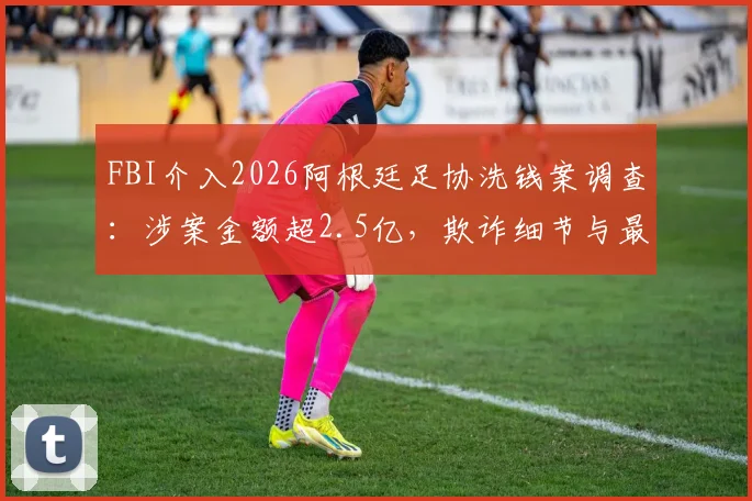 FBI介入2026阿根廷足协洗钱案调查:涉案金额超2.5亿,欺诈细节与最新进展全解析