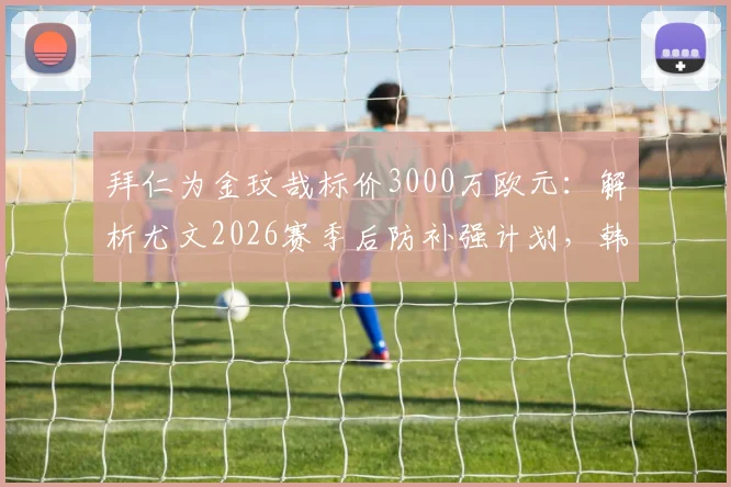 拜仁为金玟哉标价3000万欧元:解析尤文2026赛季后防补强计划,韩国国脚成首要目标