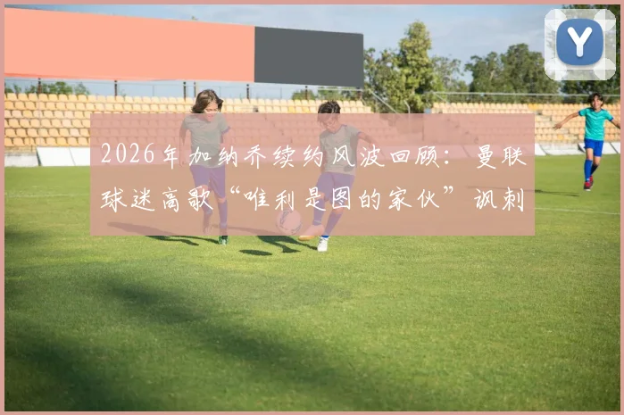 2026年加纳乔续约风波回顾：曼联球迷高歌“唯利是图的家伙”讽刺事件全解析，背后原因与影响深度探讨