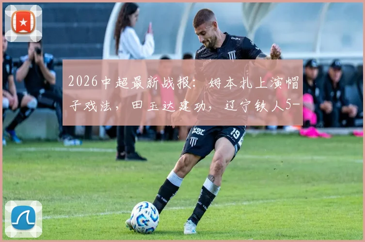2026中超最新战报：姆本扎上演帽子戏法，田玉达建功，辽宁铁人5-0大胜浙江队全解析