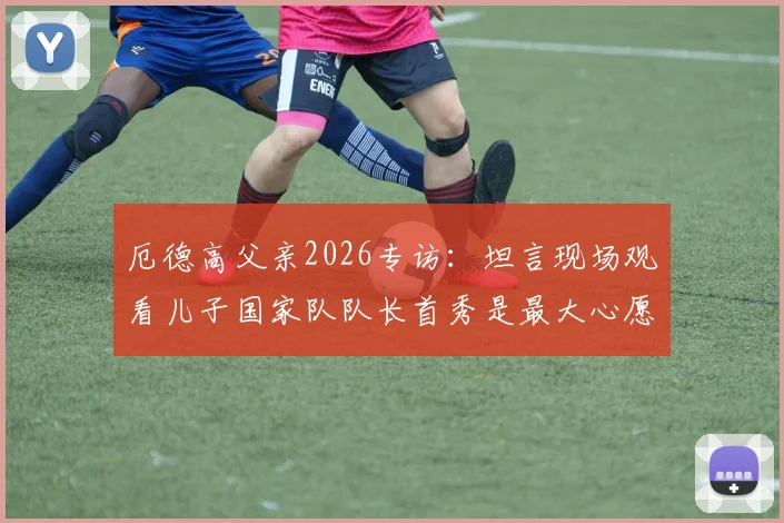 厄德高父亲2026专访：坦言现场观看儿子国家队队长首秀是最大心愿，分享家庭故事