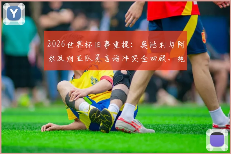 2026世界杯旧事重提:奥地利与阿尔及利亚队员言语冲突全回顾,绝平球后赛场风波详情