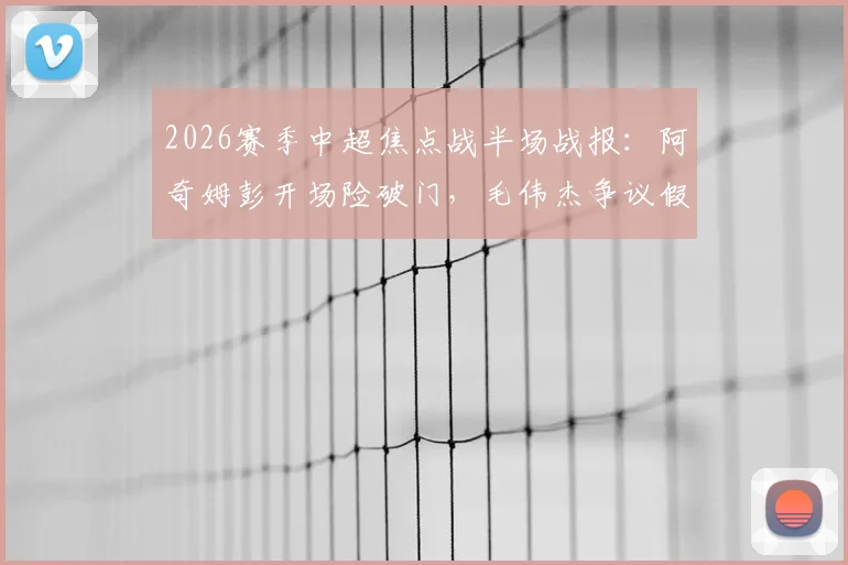 2026赛季中超焦点战半场战报:阿奇姆彭开场险破门,毛伟杰争议假摔染黄,大连英博暂平重庆铜梁龙