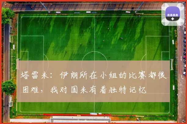 塔雷米:伊朗所在小组的比赛都很困难,我对国米有着独特记忆